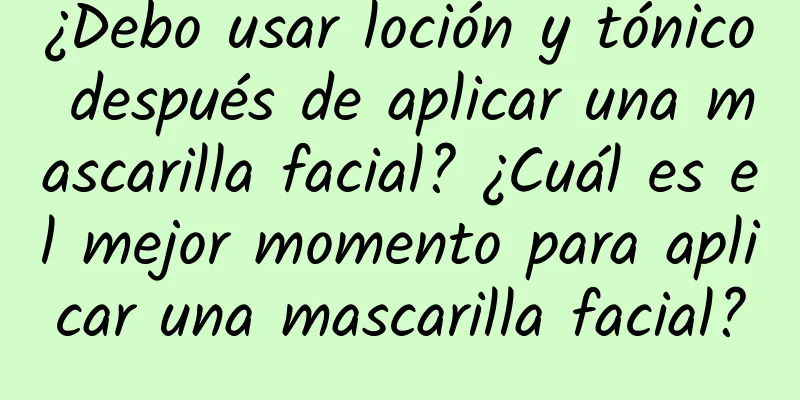 ¿Debo usar loción y tónico después de aplicar una mascarilla facial? ¿Cuál es el mejor momento para aplicar una mascarilla facial?