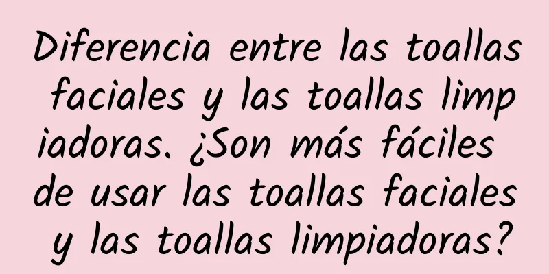 Diferencia entre las toallas faciales y las toallas limpiadoras. ¿Son más fáciles de usar las toallas faciales y las toallas limpiadoras?