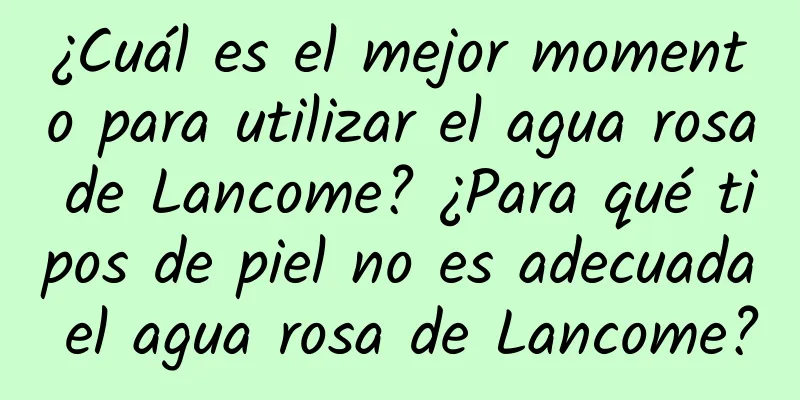 ¿Cuál es el mejor momento para utilizar el agua rosa de Lancome? ¿Para qué tipos de piel no es adecuada el agua rosa de Lancome?