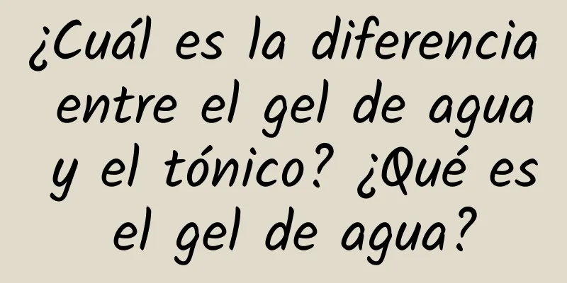 ¿Cuál es la diferencia entre el gel de agua y el tónico? ¿Qué es el gel de agua?