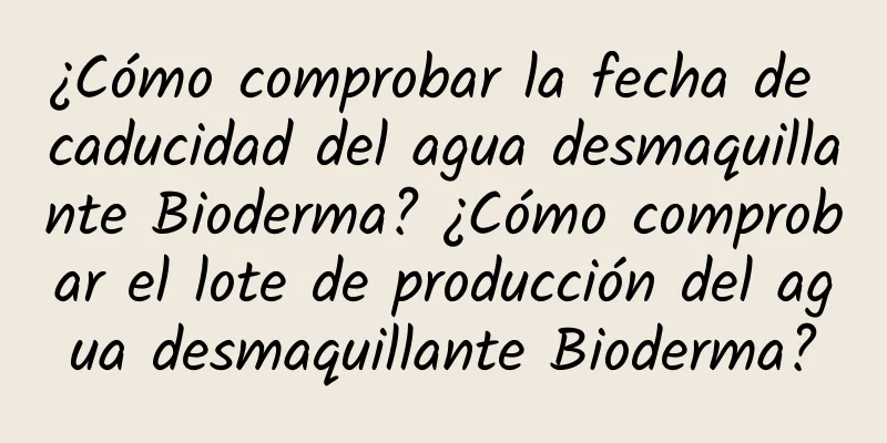 ¿Cómo comprobar la fecha de caducidad del agua desmaquillante Bioderma? ¿Cómo comprobar el lote de producción del agua desmaquillante Bioderma?