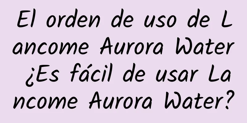 El orden de uso de Lancome Aurora Water ¿Es fácil de usar Lancome Aurora Water?