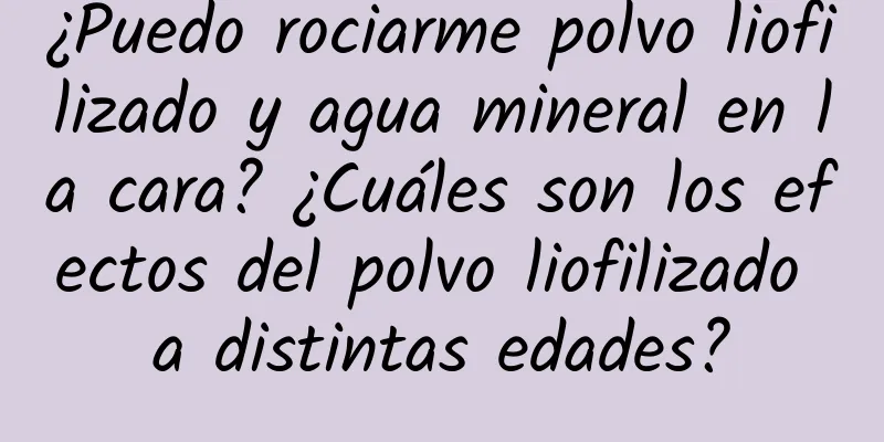 ¿Puedo rociarme polvo liofilizado y agua mineral en la cara? ¿Cuáles son los efectos del polvo liofilizado a distintas edades?