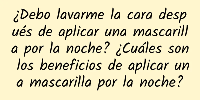 ¿Debo lavarme la cara después de aplicar una mascarilla por la noche? ¿Cuáles son los beneficios de aplicar una mascarilla por la noche?