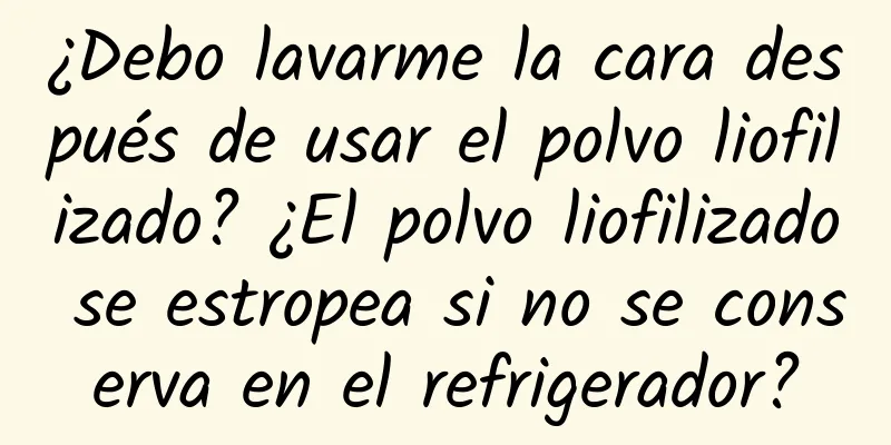 ¿Debo lavarme la cara después de usar el polvo liofilizado? ¿El polvo liofilizado se estropea si no se conserva en el refrigerador?