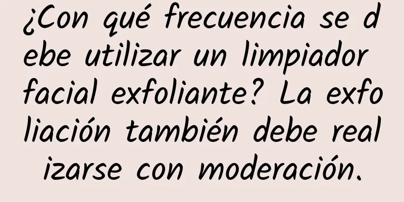 ¿Con qué frecuencia se debe utilizar un limpiador facial exfoliante? La exfoliación también debe realizarse con moderación.