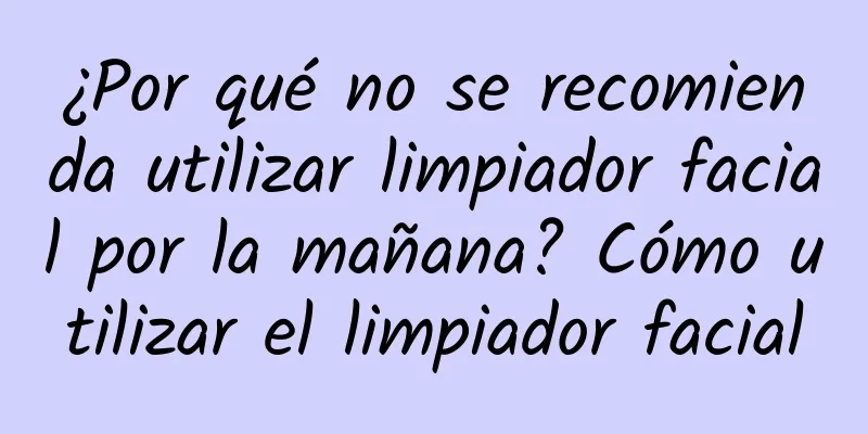 ¿Por qué no se recomienda utilizar limpiador facial por la mañana? Cómo utilizar el limpiador facial