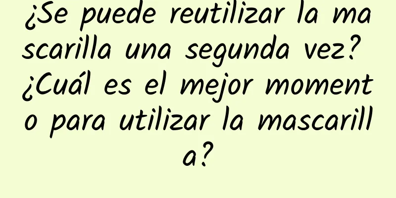 ¿Se puede reutilizar la mascarilla una segunda vez? ¿Cuál es el mejor momento para utilizar la mascarilla?