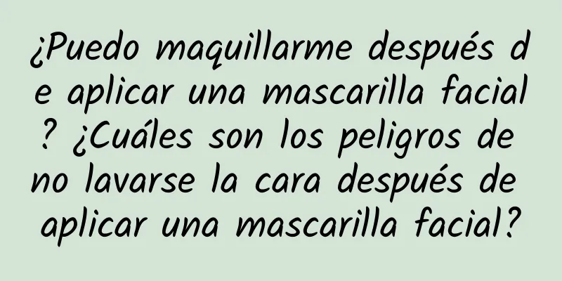 ¿Puedo maquillarme después de aplicar una mascarilla facial? ¿Cuáles son los peligros de no lavarse la cara después de aplicar una mascarilla facial?