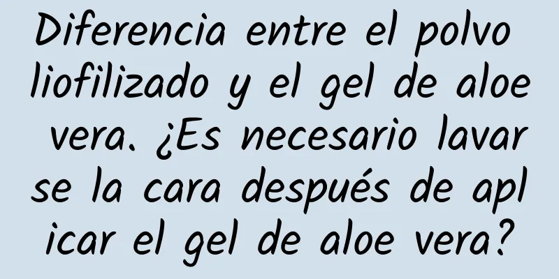 Diferencia entre el polvo liofilizado y el gel de aloe vera. ¿Es necesario lavarse la cara después de aplicar el gel de aloe vera?