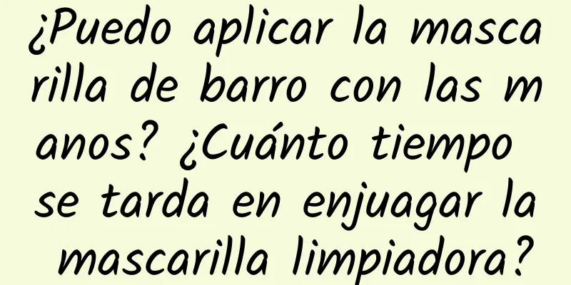 ¿Puedo aplicar la mascarilla de barro con las manos? ¿Cuánto tiempo se tarda en enjuagar la mascarilla limpiadora?