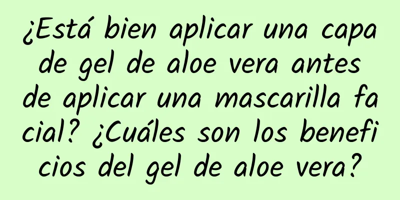 ¿Está bien aplicar una capa de gel de aloe vera antes de aplicar una mascarilla facial? ¿Cuáles son los beneficios del gel de aloe vera?