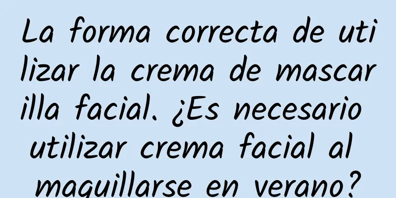 La forma correcta de utilizar la crema de mascarilla facial. ¿Es necesario utilizar crema facial al maquillarse en verano?