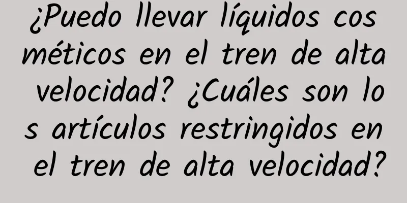 ¿Puedo llevar líquidos cosméticos en el tren de alta velocidad? ¿Cuáles son los artículos restringidos en el tren de alta velocidad?