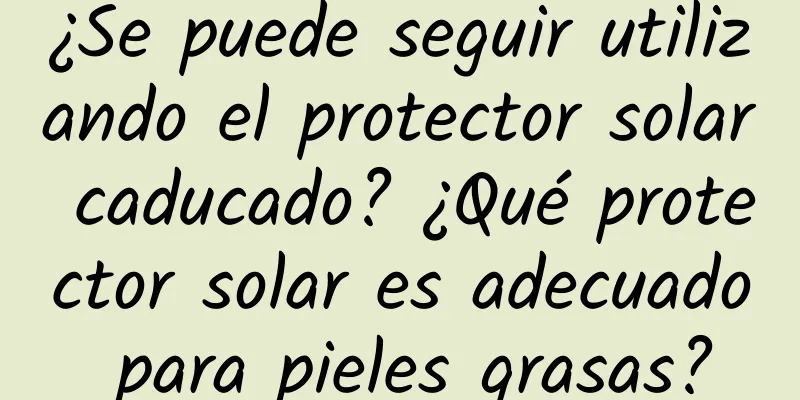 ¿Se puede seguir utilizando el protector solar caducado? ¿Qué protector solar es adecuado para pieles grasas?