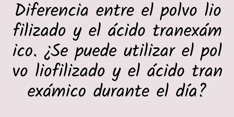 Diferencia entre el polvo liofilizado y el ácido tranexámico. ¿Se puede utilizar el polvo liofilizado y el ácido tranexámico durante el día?