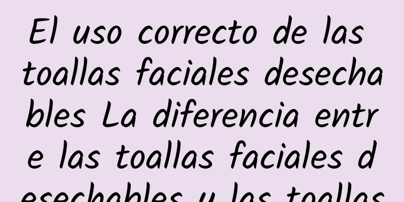 El uso correcto de las toallas faciales desechables La diferencia entre las toallas faciales desechables y las toallas