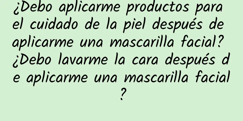 ¿Debo aplicarme productos para el cuidado de la piel después de aplicarme una mascarilla facial? ¿Debo lavarme la cara después de aplicarme una mascarilla facial?