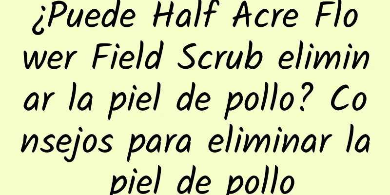 ¿Puede Half Acre Flower Field Scrub eliminar la piel de pollo? Consejos para eliminar la piel de pollo