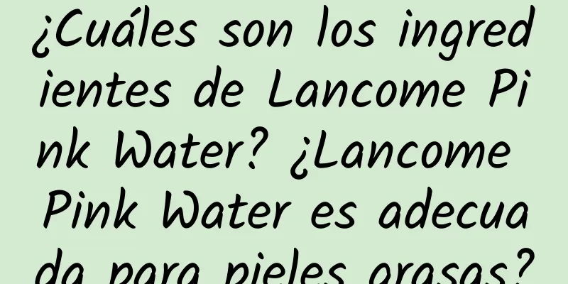 ¿Cuáles son los ingredientes de Lancome Pink Water? ¿Lancome Pink Water es adecuada para pieles grasas?