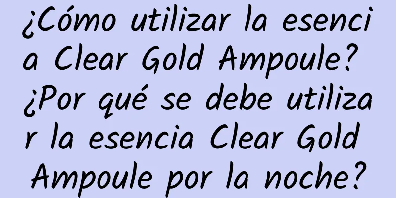 ¿Cómo utilizar la esencia Clear Gold Ampoule? ¿Por qué se debe utilizar la esencia Clear Gold Ampoule por la noche?