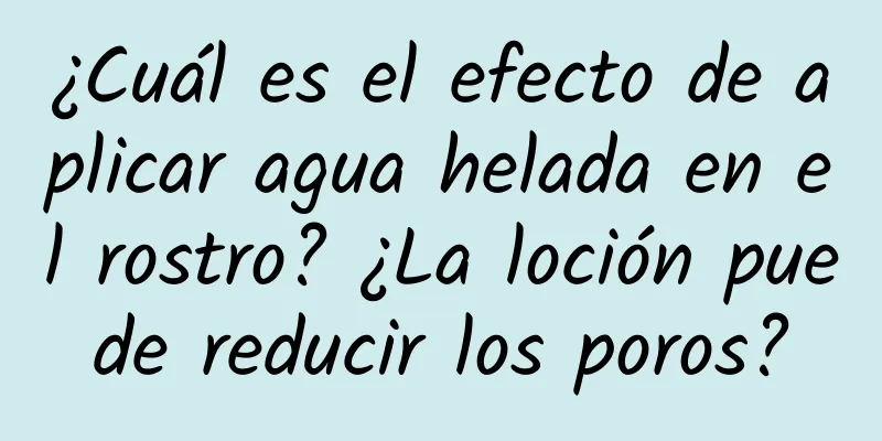 ¿Cuál es el efecto de aplicar agua helada en el rostro? ¿La loción puede reducir los poros?