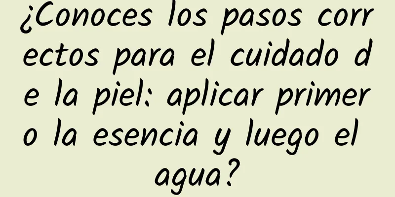 ¿Conoces los pasos correctos para el cuidado de la piel: aplicar primero la esencia y luego el agua?