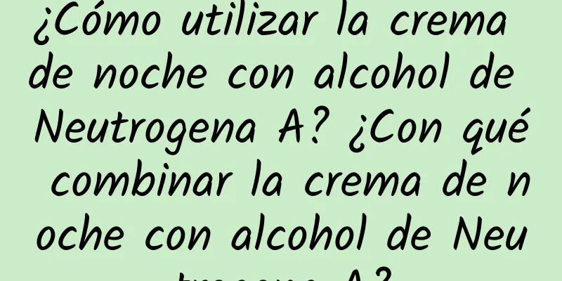 ¿Cómo utilizar la crema de noche con alcohol de Neutrogena A? ¿Con qué combinar la crema de noche con alcohol de Neutrogena A?