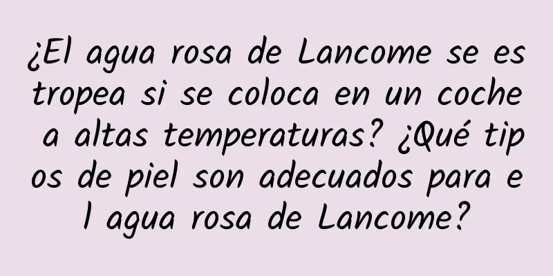 ¿El agua rosa de Lancome se estropea si se coloca en un coche a altas temperaturas? ¿Qué tipos de piel son adecuados para el agua rosa de Lancome?