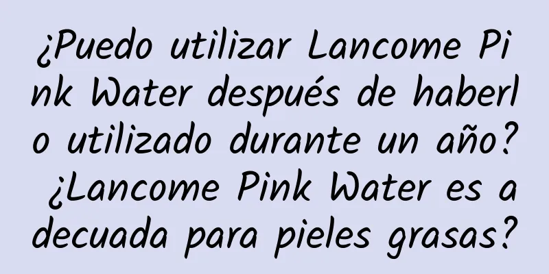 ¿Puedo utilizar Lancome Pink Water después de haberlo utilizado durante un año? ¿Lancome Pink Water es adecuada para pieles grasas?