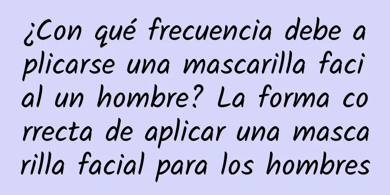 ¿Con qué frecuencia debe aplicarse una mascarilla facial un hombre? La forma correcta de aplicar una mascarilla facial para los hombres