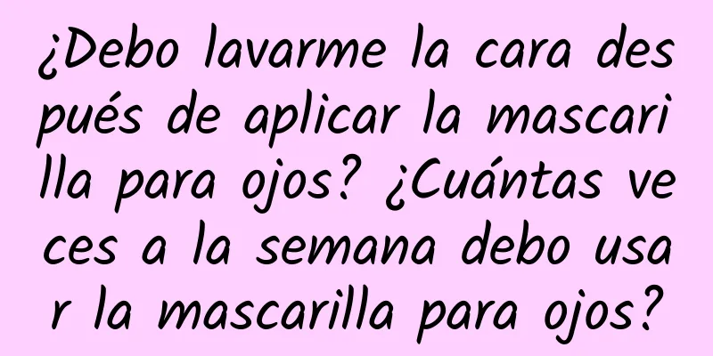 ¿Debo lavarme la cara después de aplicar la mascarilla para ojos? ¿Cuántas veces a la semana debo usar la mascarilla para ojos?