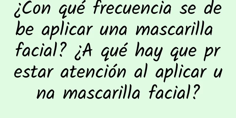 ¿Con qué frecuencia se debe aplicar una mascarilla facial? ¿A qué hay que prestar atención al aplicar una mascarilla facial?