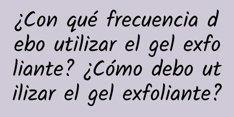 ¿Con qué frecuencia debo utilizar el gel exfoliante? ¿Cómo debo utilizar el gel exfoliante?