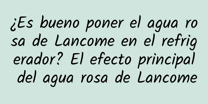 ¿Es bueno poner el agua rosa de Lancome en el refrigerador? El efecto principal del agua rosa de Lancome