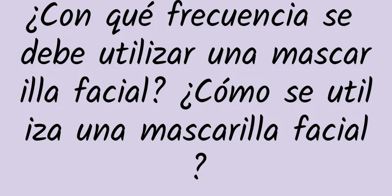 ¿Con qué frecuencia se debe utilizar una mascarilla facial? ¿Cómo se utiliza una mascarilla facial?