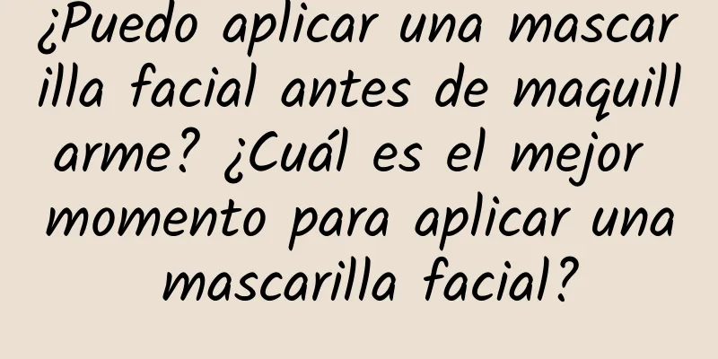 ¿Puedo aplicar una mascarilla facial antes de maquillarme? ¿Cuál es el mejor momento para aplicar una mascarilla facial?