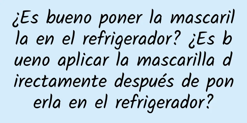 ¿Es bueno poner la mascarilla en el refrigerador? ¿Es bueno aplicar la mascarilla directamente después de ponerla en el refrigerador?