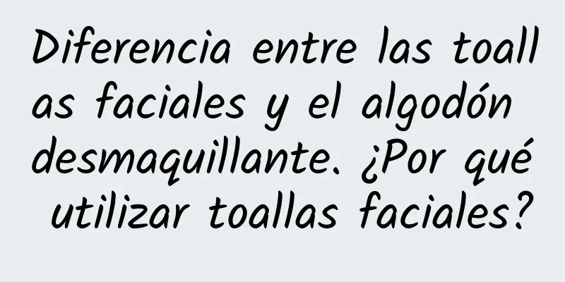 Diferencia entre las toallas faciales y el algodón desmaquillante. ¿Por qué utilizar toallas faciales?