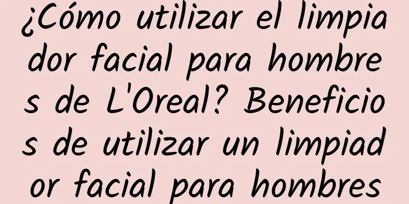 ¿Cómo utilizar el limpiador facial para hombres de L'Oreal? Beneficios de utilizar un limpiador facial para hombres