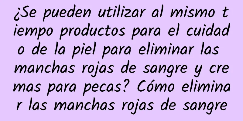 ¿Se pueden utilizar al mismo tiempo productos para el cuidado de la piel para eliminar las manchas rojas de sangre y cremas para pecas? Cómo eliminar las manchas rojas de sangre