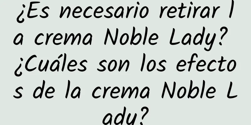 ¿Es necesario retirar la crema Noble Lady? ¿Cuáles son los efectos de la crema Noble Lady?