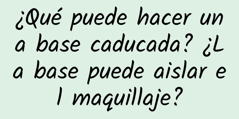 ¿Qué puede hacer una base caducada? ¿La base puede aislar el maquillaje?