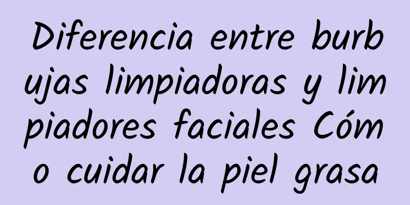 Diferencia entre burbujas limpiadoras y limpiadores faciales Cómo cuidar la piel grasa