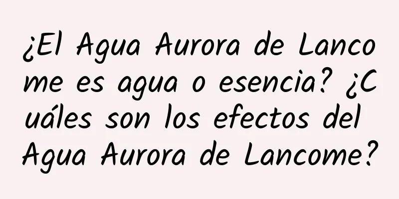 ¿El Agua Aurora de Lancome es agua o esencia? ¿Cuáles son los efectos del Agua Aurora de Lancome?