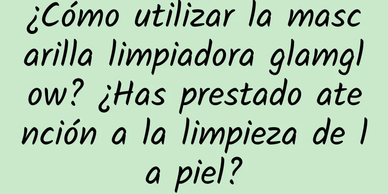 ¿Cómo utilizar la mascarilla limpiadora glamglow? ¿Has prestado atención a la limpieza de la piel?