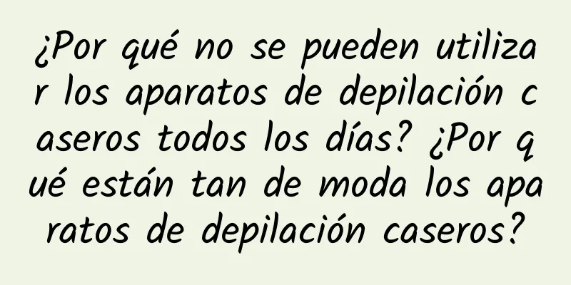 ¿Por qué no se pueden utilizar los aparatos de depilación caseros todos los días? ¿Por qué están tan de moda los aparatos de depilación caseros?