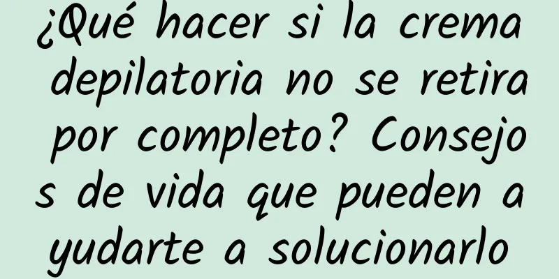 ¿Qué hacer si la crema depilatoria no se retira por completo? Consejos de vida que pueden ayudarte a solucionarlo