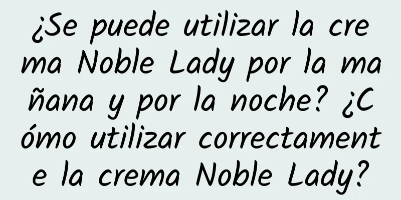 ¿Se puede utilizar la crema Noble Lady por la mañana y por la noche? ¿Cómo utilizar correctamente la crema Noble Lady?