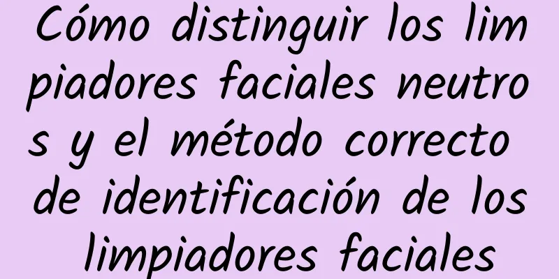 Cómo distinguir los limpiadores faciales neutros y el método correcto de identificación de los limpiadores faciales